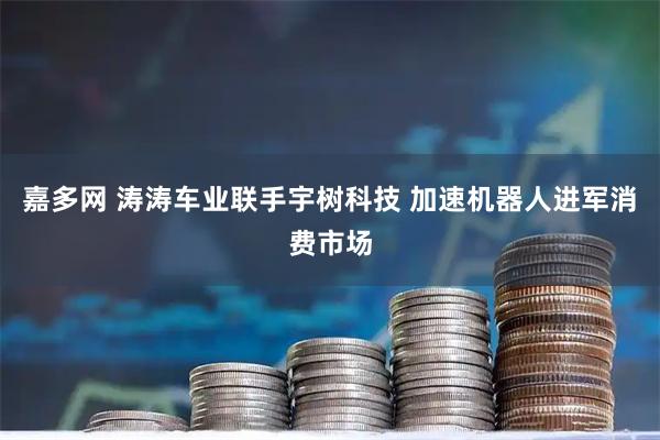 嘉多网 涛涛车业联手宇树科技 加速机器人进军消费市场