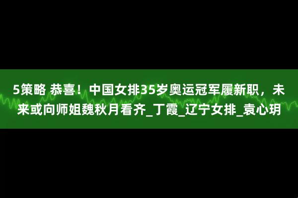 5策略 恭喜！中国女排35岁奥运冠军履新职，未来或向师姐魏秋月看齐_丁霞_辽宁女排_袁心玥