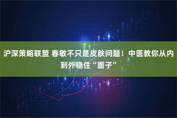 沪深策略联盟 春敏不只是皮肤问题！中医教你从内到外稳住“面子”