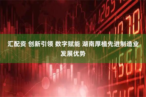 汇配资 创新引领 数字赋能 湖南厚植先进制造业发展优势