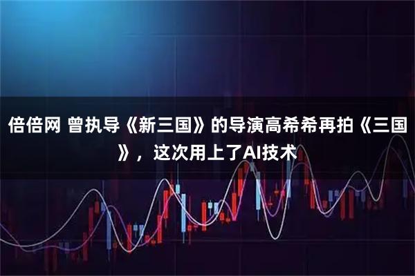 倍倍网 曾执导《新三国》的导演高希希再拍《三国》，这次用上了AI技术