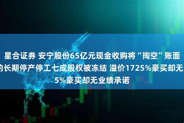 星合证券 安宁股份65亿元现金收购将“掏空”账面资金 标的长期停产停工七成股权被冻结 溢价1725%豪买却无业绩承诺
