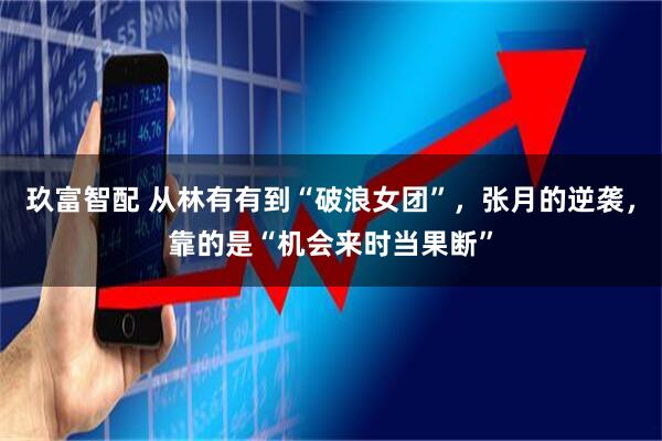 玖富智配 从林有有到“破浪女团”，张月的逆袭，靠的是“机会来时当果断”