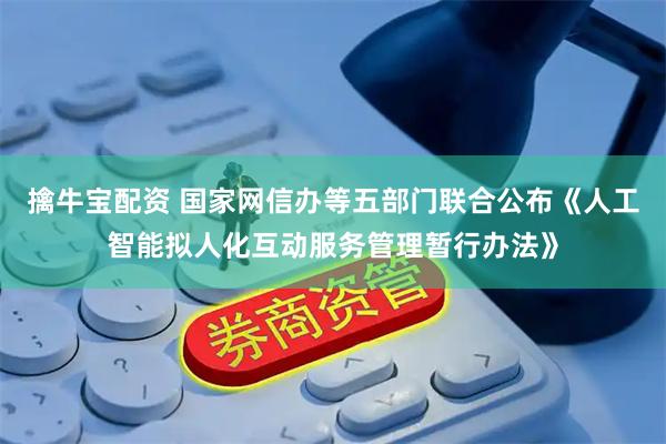 擒牛宝配资 国家网信办等五部门联合公布《人工智能拟人化互动服务管理暂行办法》