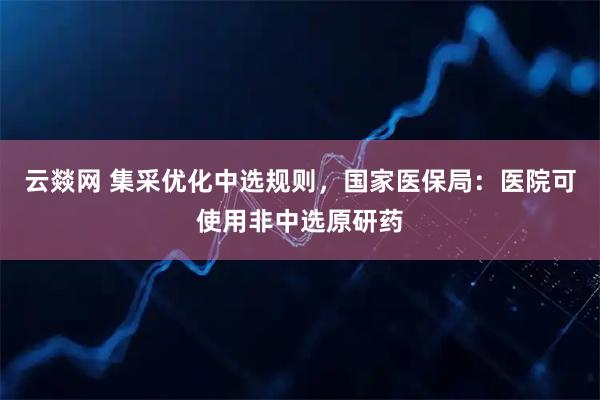 云燚网 集采优化中选规则，国家医保局：医院可使用非中选原研药