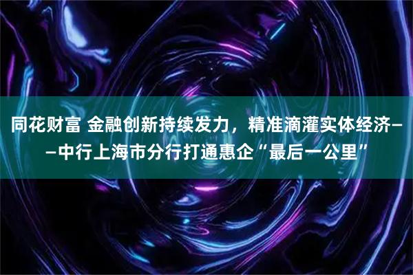 同花财富 金融创新持续发力，精准滴灌实体经济——中行上海市分行打通惠企“最后一公里”