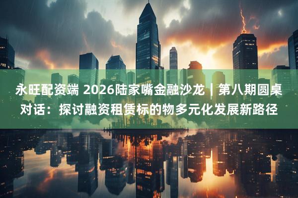 永旺配资端 2026陆家嘴金融沙龙｜第八期圆桌对话：探讨融资租赁标的物多元化发展新路径
